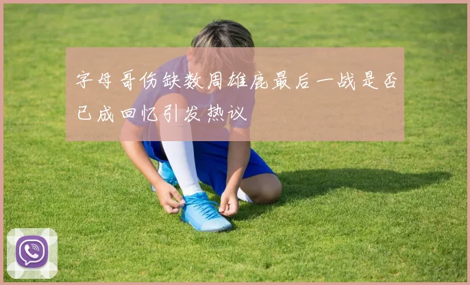 字母哥伤缺数周雄鹿最后一战是否已成回忆引发热议