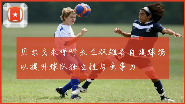 贝尔戈米呼吁米兰双雄各自建球场以提升球队独立性与竞争力