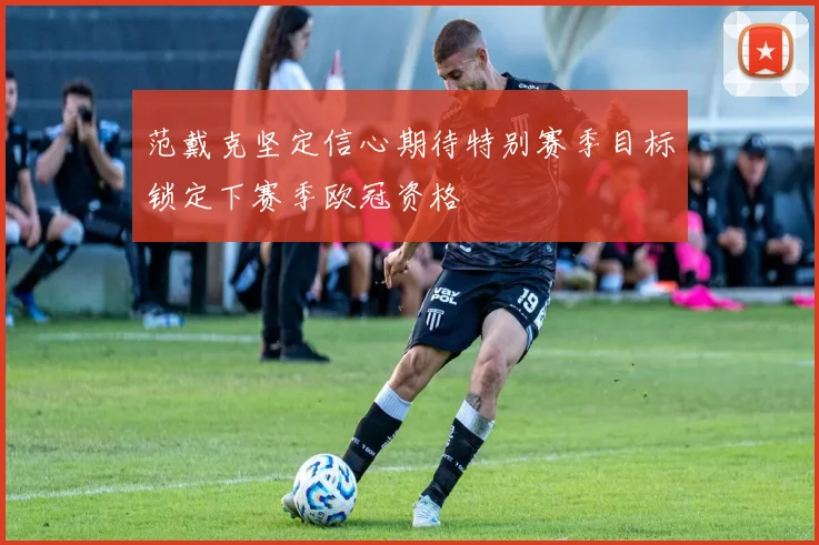 范戴克坚定信心期待特别赛季目标锁定下赛季欧冠资格