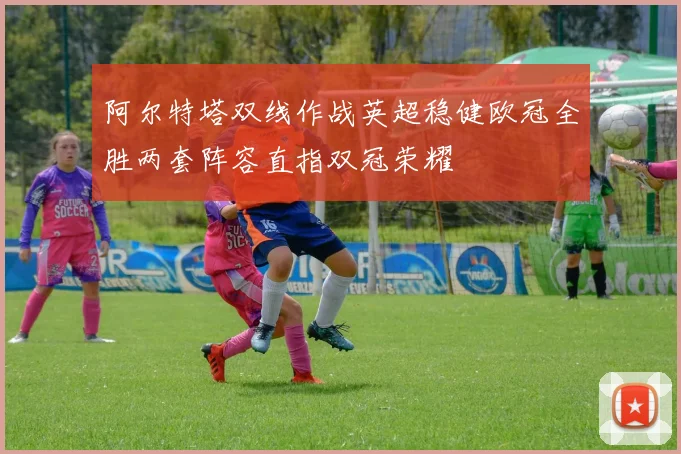 阿尔特塔双线作战英超稳健欧冠全胜两套阵容直指双冠荣耀