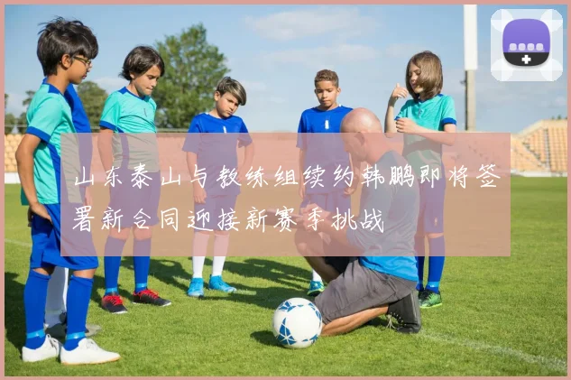 山东泰山与教练组续约韩鹏即将签署新合同迎接新赛季挑战