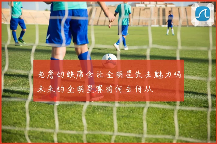 老詹的缺席会让全明星失去魅力吗未来的全明星赛将何去何从