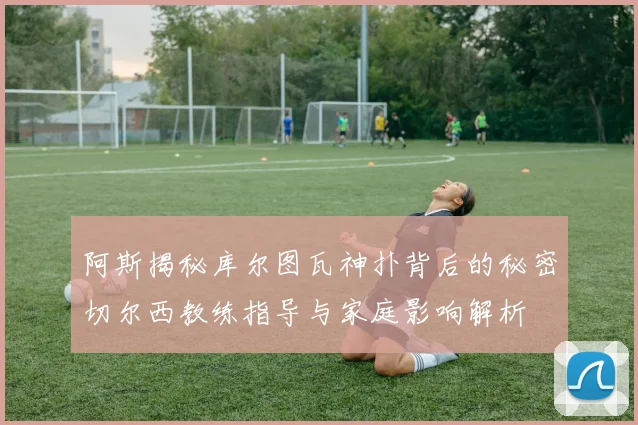 阿斯揭秘库尔图瓦神扑背后的秘密切尔西教练指导与家庭影响解析