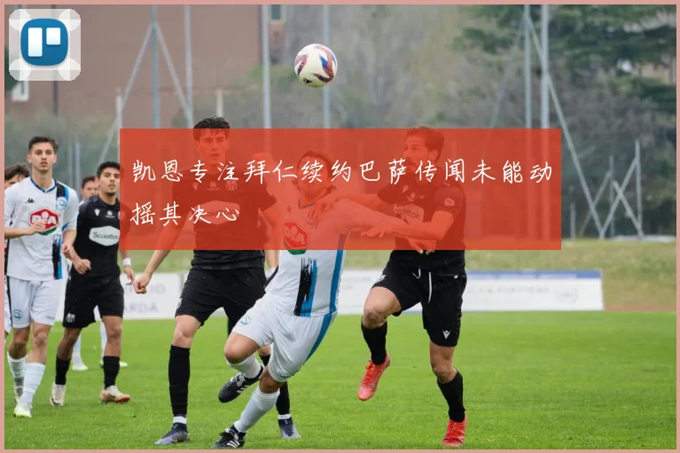 凯恩专注拜仁续约巴萨传闻未能动摇其决心