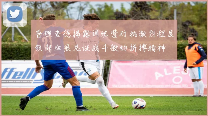 普理查德揭露训练营对抗激烈程度颈部血痕见证战斗般的拼搏精神