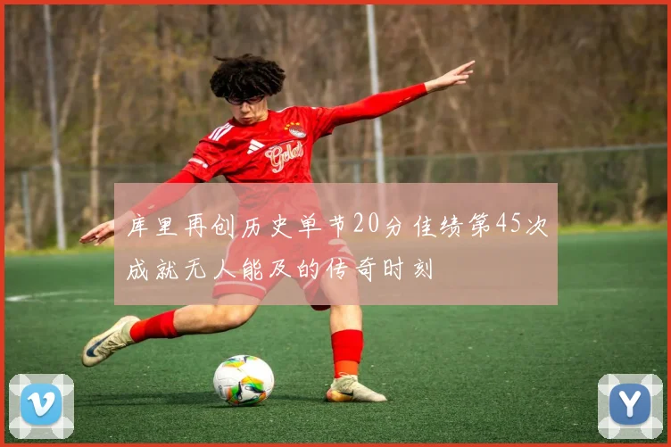 库里再创历史单节20分佳绩第45次成就无人能及的传奇时刻