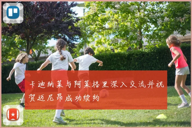 卡迪纳莱与阿莱格里深入交流并祝贺迈尼昂成功续约