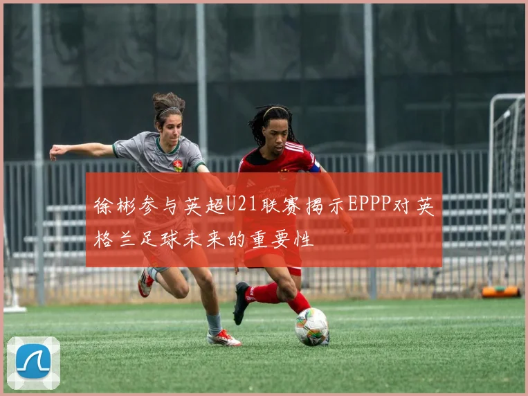 徐彬参与英超U21联赛揭示EPPP对英格兰足球未来的重要性
