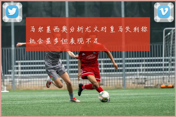 马尔基西奥分析尤文对皇马失利称机会虽多但表现不足