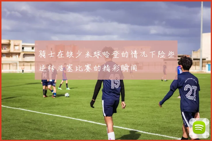 骑士在缺少米球哈登的情况下险些逆转活塞比赛的精彩瞬间