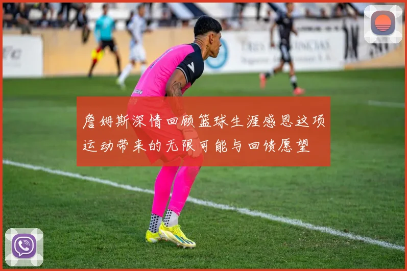 詹姆斯深情回顾篮球生涯感恩这项运动带来的无限可能与回馈愿望