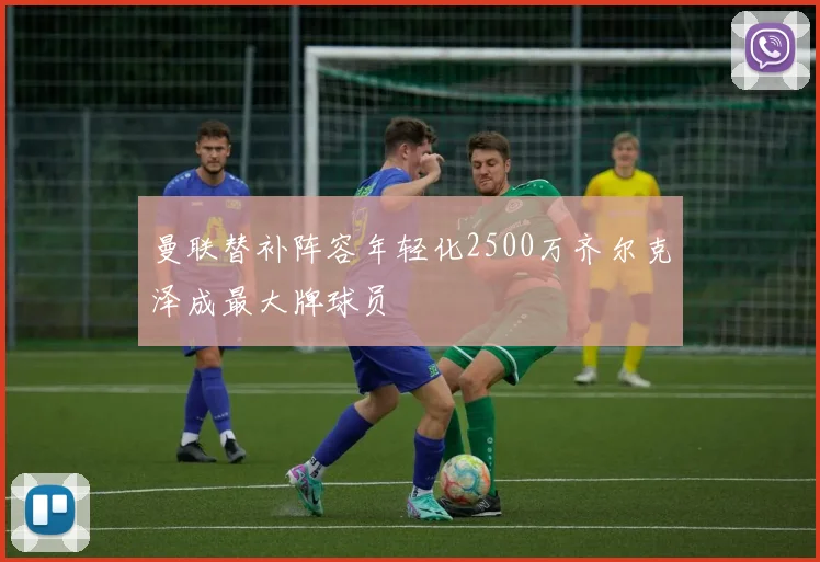 曼联替补阵容年轻化2500万齐尔克泽成最大牌球员