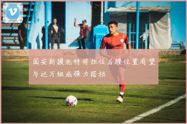 国安新援孔特将担任后腰位置有望与达万组成强力搭档