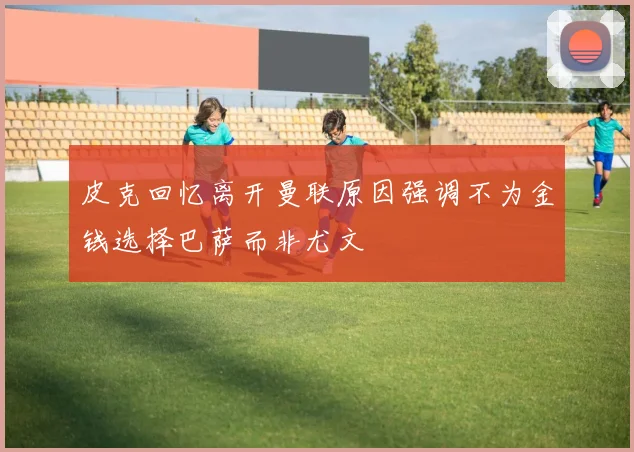 皮克回忆离开曼联原因强调不为金钱选择巴萨而非尤文