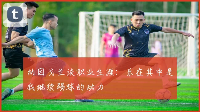 纳因戈兰谈职业生涯：乐在其中是我继续踢球的动力