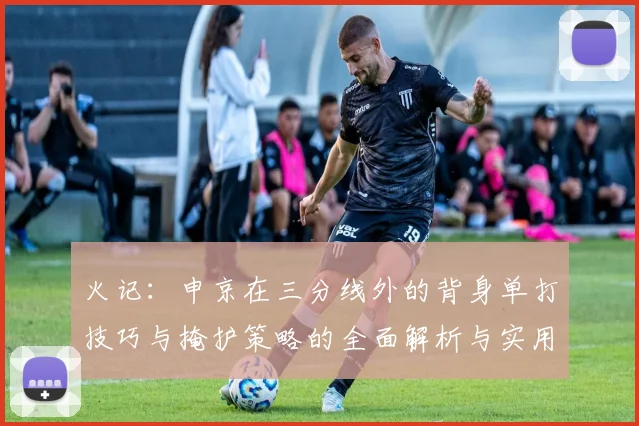 火记：申京在三分线外的背身单打技巧与掩护策略的全面解析与实用指南