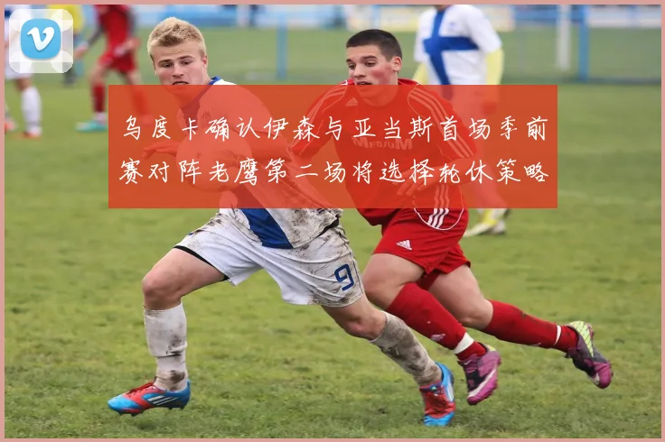 乌度卡确认伊森与亚当斯首场季前赛对阵老鹰第二场将选择轮休策略