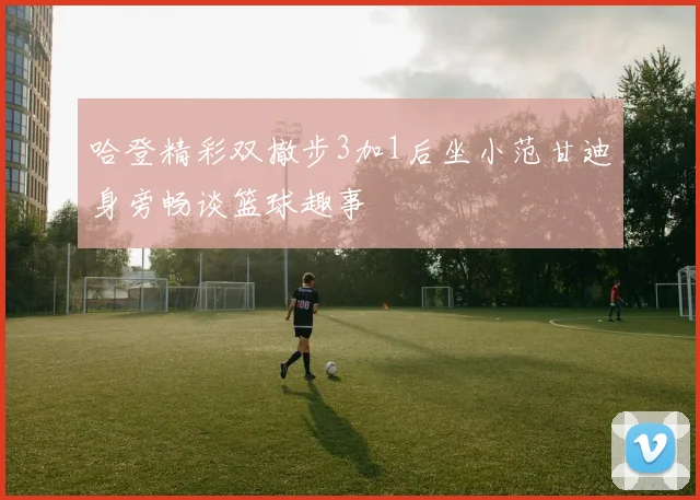 哈登精彩双撤步3加1后坐小范甘迪身旁畅谈篮球趣事
