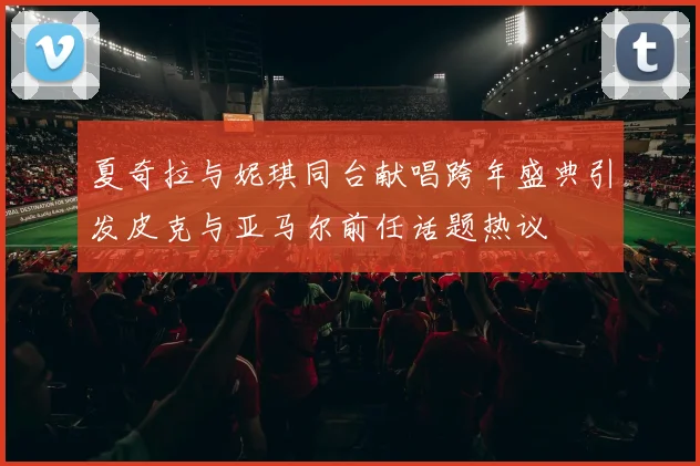 夏奇拉与妮琪同台献唱跨年盛典引发皮克与亚马尔前任话题热议