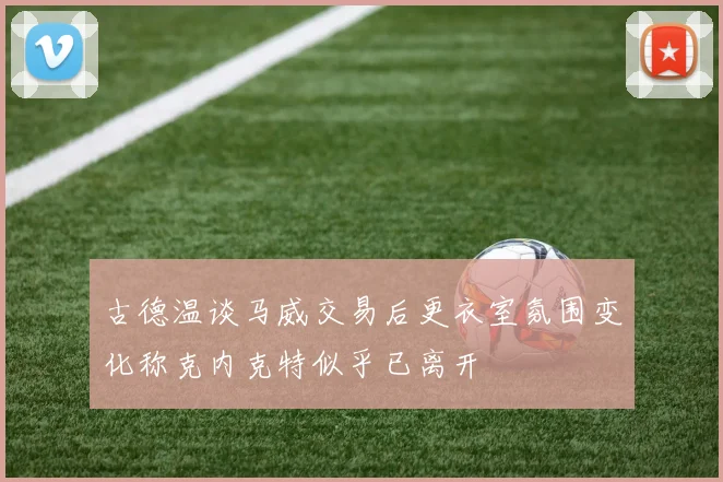 古德温谈马威交易后更衣室氛围变化称克内克特似乎已离开
