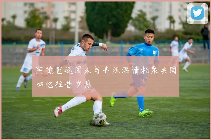 阿德重返国米与齐沃温情相聚共同回忆往昔岁月