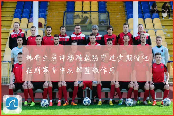 韩乔生点评杨瀚森防守进步期待他在新赛季中发挥蓝领作用