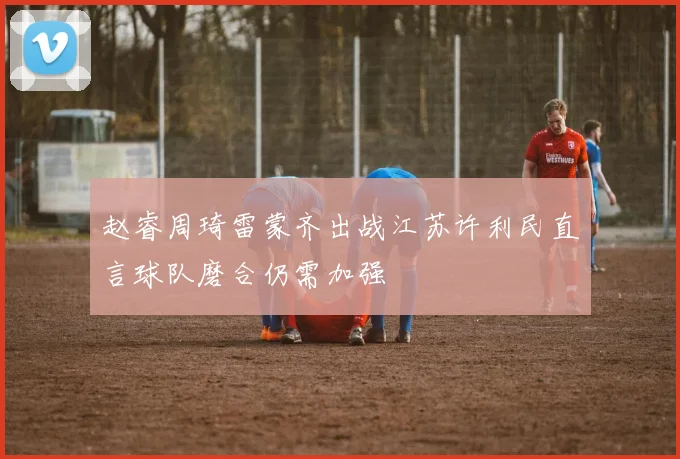 赵睿周琦雷蒙齐出战江苏许利民直言球队磨合仍需加强