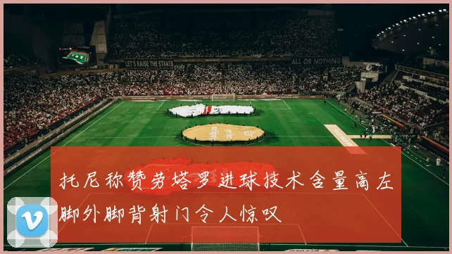 托尼称赞劳塔罗进球技术含量高左脚外脚背射门令人惊叹