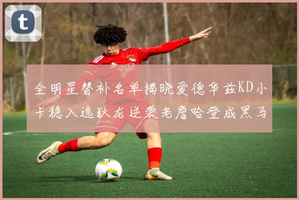 全明星替补名单揭晓爱德华兹KD小卡稳入选狄龙逆袭老詹哈登成黑马