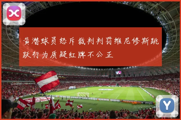 黄潜球员怒斥裁判判罚维尼修斯跳跃行为质疑红牌不公正
