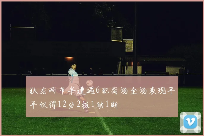 狄龙两节半遭遇6犯离场全场表现平平仅得12分2板1助1断