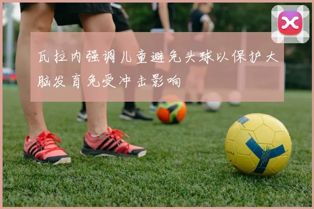 瓦拉内强调儿童避免头球以保护大脑发育免受冲击影响