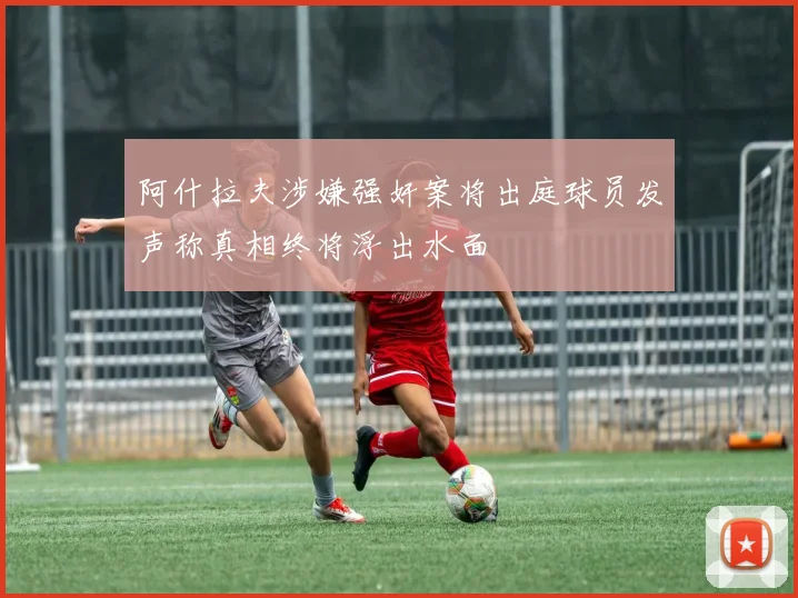 阿什拉夫涉嫌强奸案将出庭球员发声称真相终将浮出水面