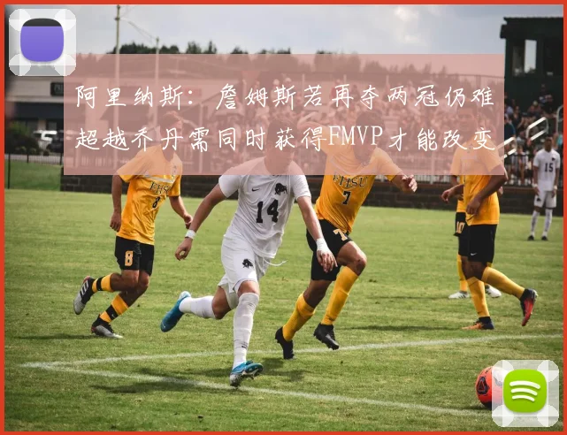 阿里纳斯：詹姆斯若再夺两冠仍难超越乔丹需同时获得FMVP才能改变局面