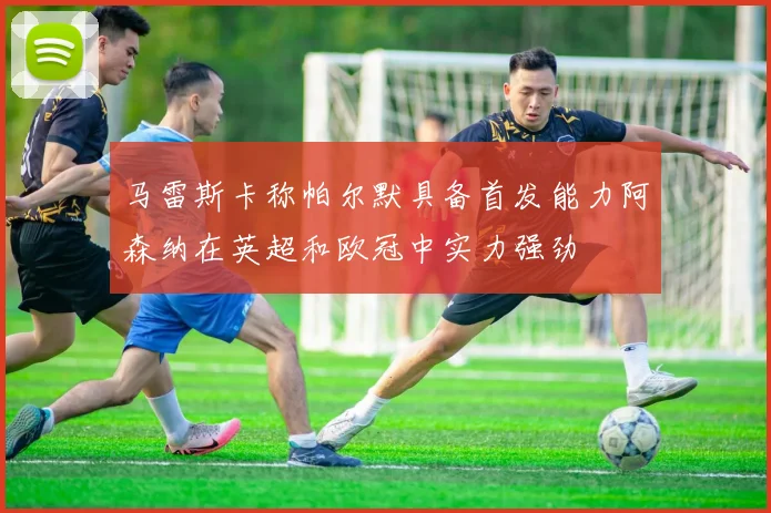 马雷斯卡称帕尔默具备首发能力阿森纳在英超和欧冠中实力强劲