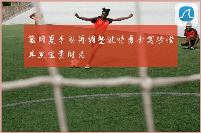 篮网夏季或再调整波特勇士需珍惜库里宝贵时光