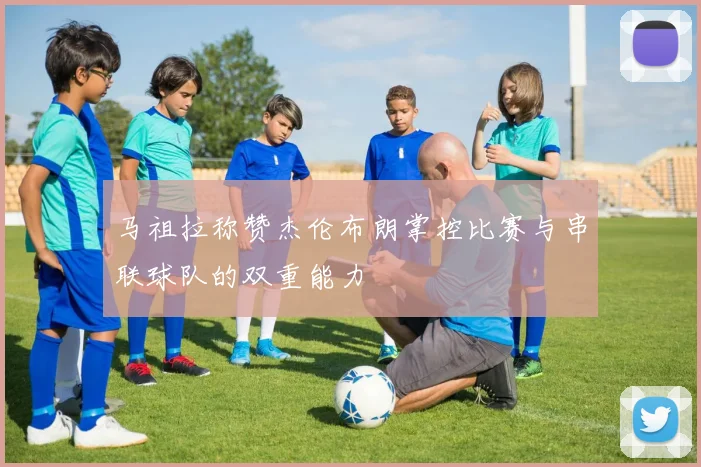 马祖拉称赞杰伦布朗掌控比赛与串联球队的双重能力