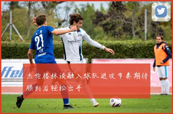 杰伦格林谈融入球队进攻节奏期待顺利后轻松出手