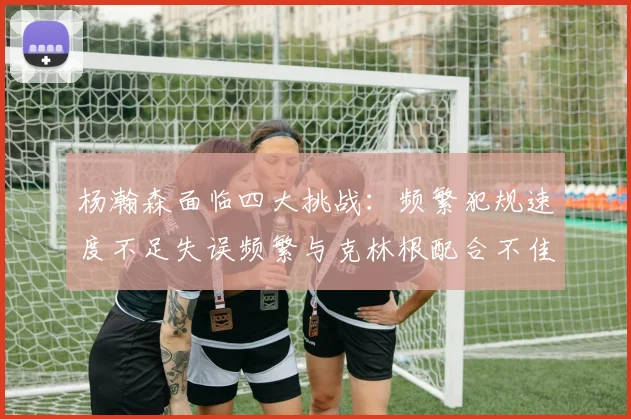 杨瀚森面临四大挑战：频繁犯规速度不足失误频繁与克林根配合不佳
