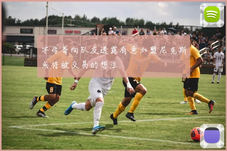 字母哥向队友透露有意加盟尼克斯或将被交易的想法