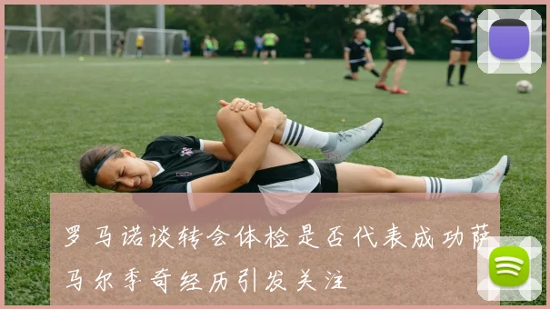 罗马诺谈转会体检是否代表成功萨马尔季奇经历引发关注